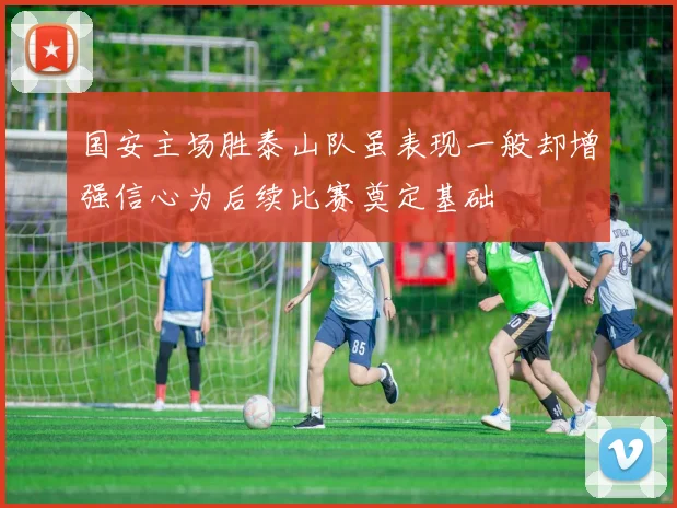 国安主场胜泰山队虽表现一般却增强信心为后续比赛奠定基础