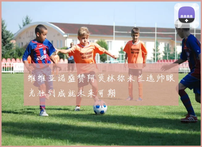 维维亚诺盛赞阿莫林称米兰选帅眼光独到成就未来可期