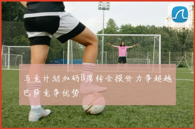 马竞计划加码B席转会报价力争超越巴萨竞争优势