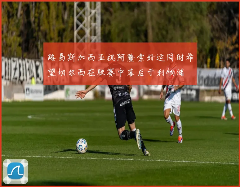 路易斯加西亚祝阿隆索好运同时希望切尔西在联赛中落后于利物浦