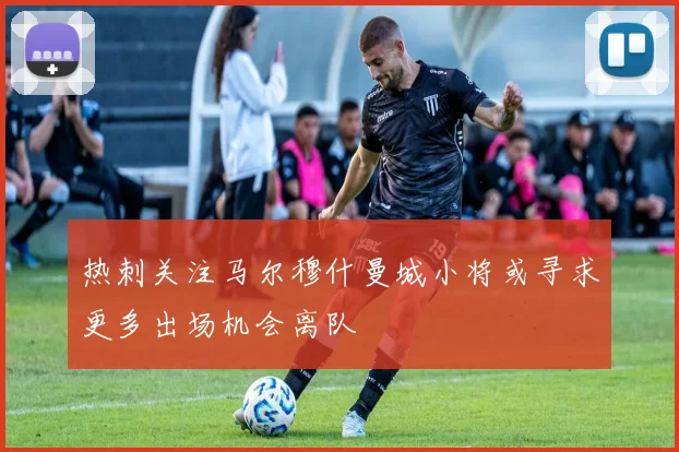 热刺关注马尔穆什曼城小将或寻求更多出场机会离队