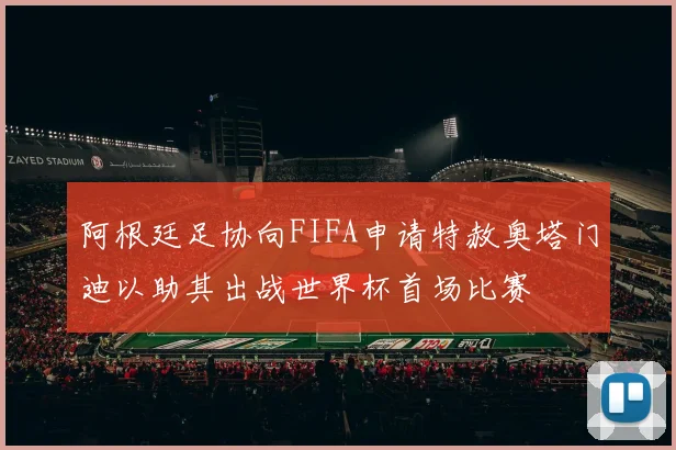阿根廷足协向FIFA申请特赦奥塔门迪以助其出战世界杯首场比赛