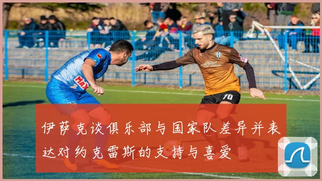 伊萨克谈俱乐部与国家队差异并表达对约克雷斯的支持与喜爱