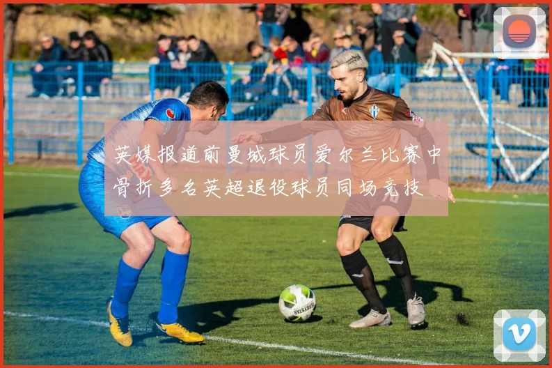 英媒报道前曼城球员爱尔兰比赛中骨折多名英超退役球员同场竞技
