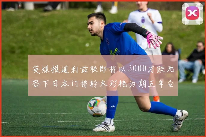 英媒报道利兹联即将以3000万欧元签下日本门将铃木彩艳为期五年合同