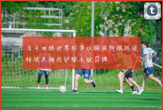 马卡回顾世界杯争议瞬间阿根廷逆转埃及梅西铲球未被罚牌