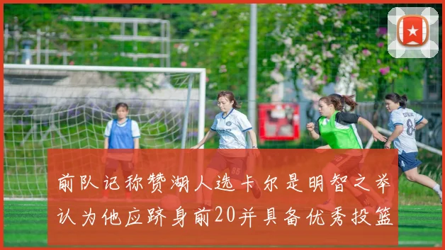 前队记称赞湖人选卡尔是明智之举认为他应跻身前20并具备优秀投篮和防守能力