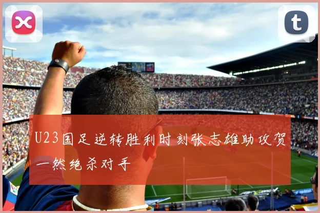U23国足逆转胜利时刻张志雄助攻贺一然绝杀对手