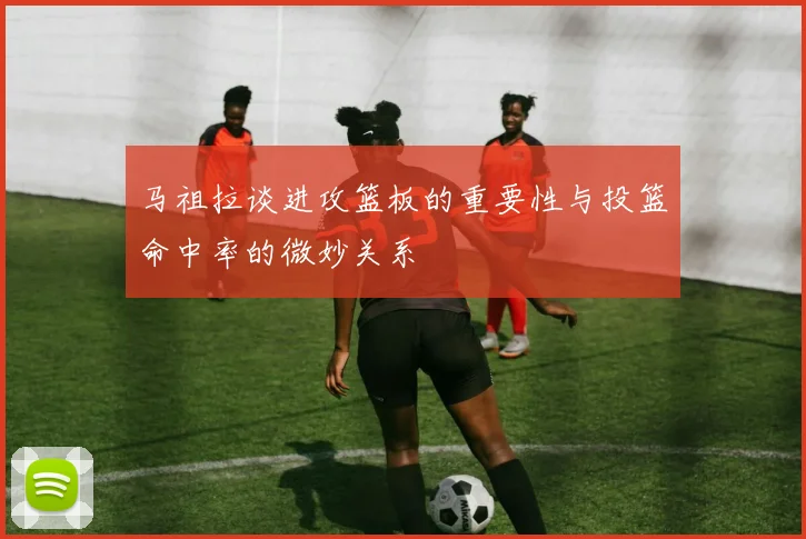 马祖拉谈进攻篮板的重要性与投篮命中率的微妙关系