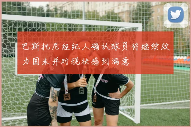 巴斯托尼经纪人确认球员将继续效力国米并对现状感到满意