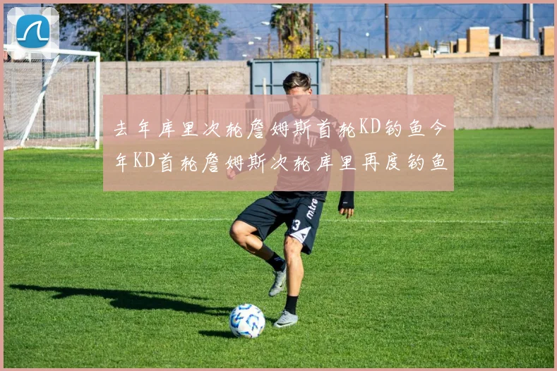 去年库里次轮詹姆斯首轮KD钓鱼今年KD首轮詹姆斯次轮库里再度钓鱼的奇妙对比