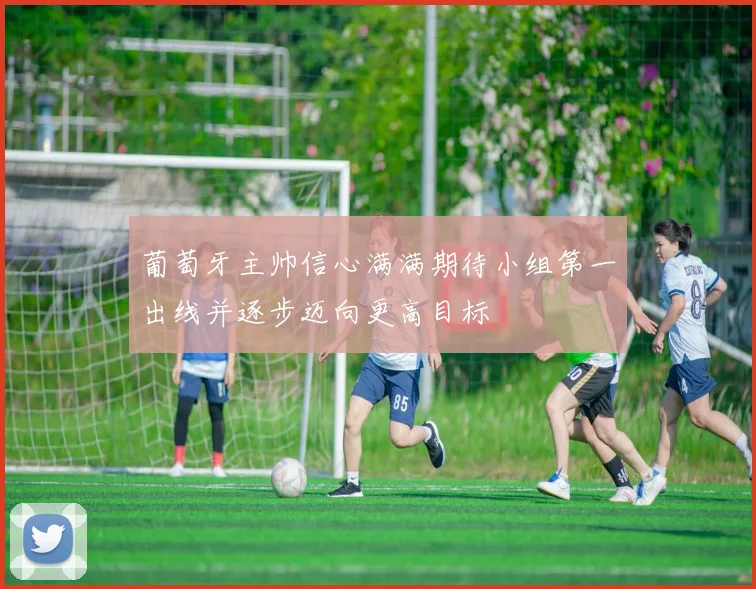 葡萄牙主帅信心满满期待小组第一出线并逐步迈向更高目标