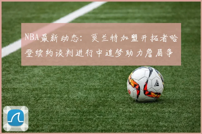 NBA最新动态：莫兰特加盟开拓者哈登续约谈判进行中追梦助力詹眉争冠