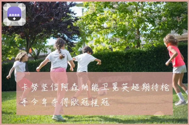 卡努坚信阿森纳能卫冕英超期待枪手今年夺得欧冠桂冠