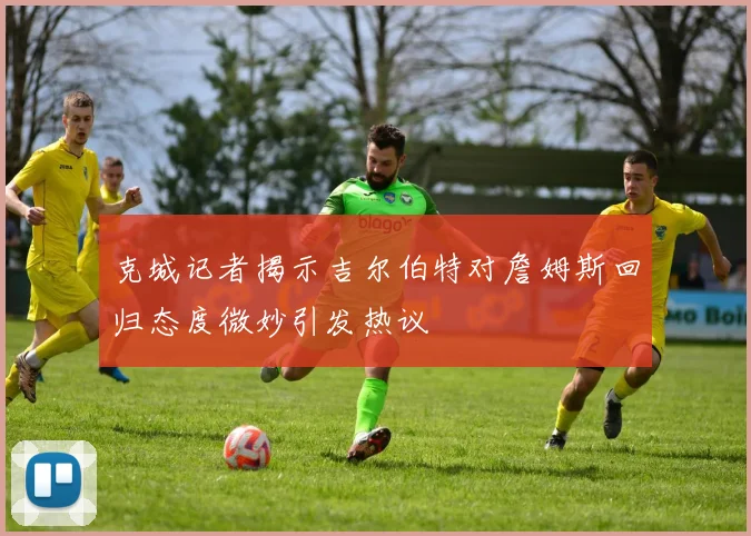 克城记者揭示吉尔伯特对詹姆斯回归态度微妙引发热议