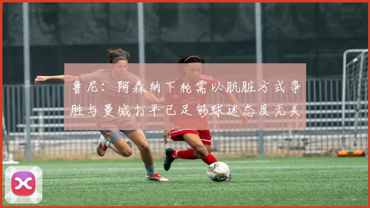 鲁尼：阿森纳下轮需以肮脏方式争胜与曼城打平已足够球迷态度无关