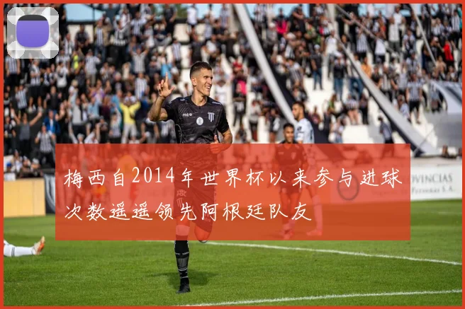 梅西自2014年世界杯以来参与进球次数遥遥领先阿根廷队友