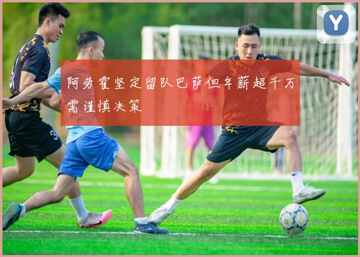 阿劳霍坚定留队巴萨但年薪超千万需谨慎决策