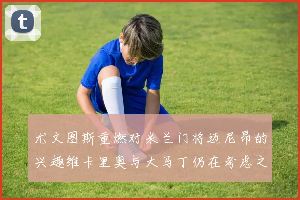 尤文图斯重燃对米兰门将迈尼昂的兴趣维卡里奥与大马丁仍在考虑之中