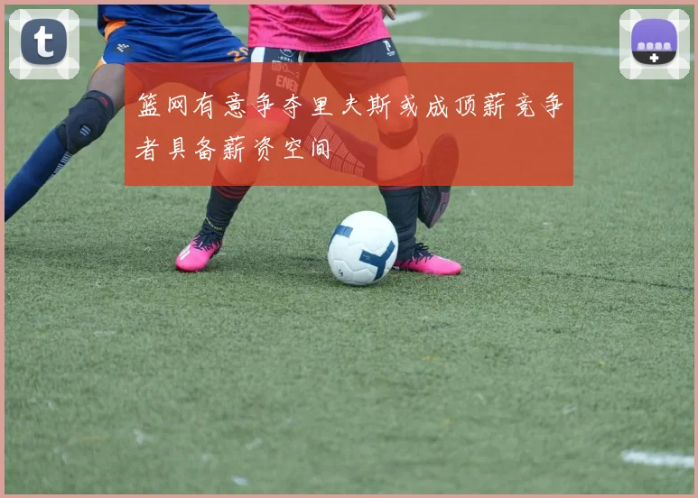篮网有意争夺里夫斯或成顶薪竞争者具备薪资空间