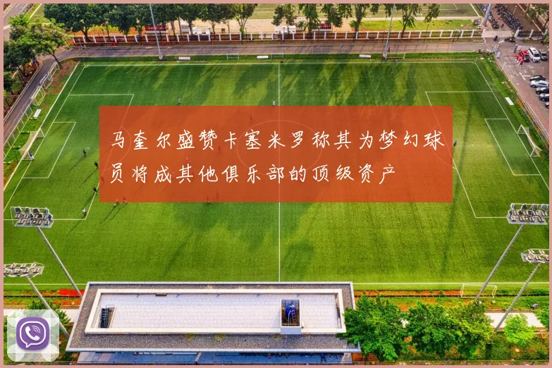 马奎尔盛赞卡塞米罗称其为梦幻球员将成其他俱乐部的顶级资产