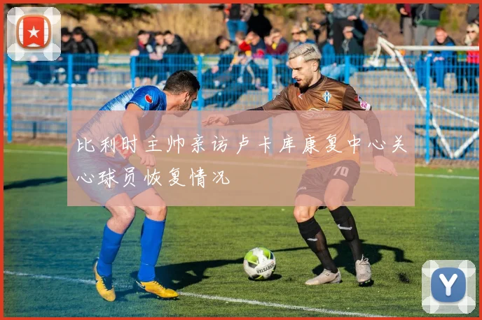 比利时主帅亲访卢卡库康复中心关心球员恢复情况