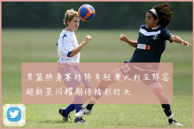 男篮热身赛对阵年轻澳大利亚阵容超新星闪耀期待精彩对决