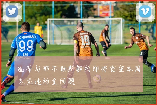 孔蒂与那不勒斯解约即将官宣本周末无违约金问题