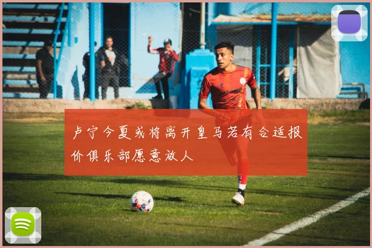 卢宁今夏或将离开皇马若有合适报价俱乐部愿意放人