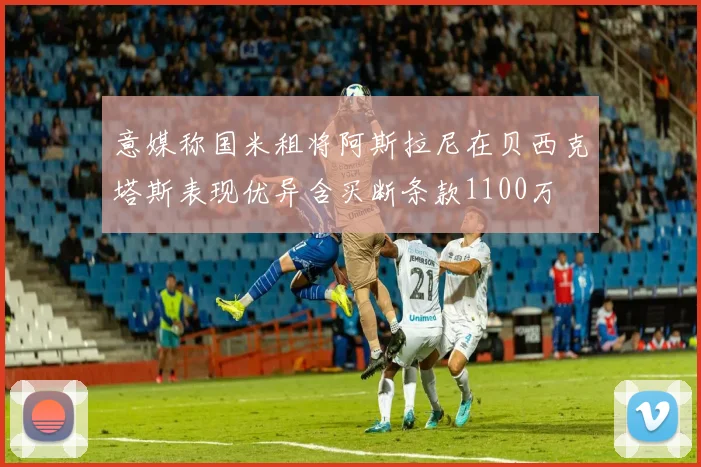 意媒称国米租将阿斯拉尼在贝西克塔斯表现优异含买断条款1100万