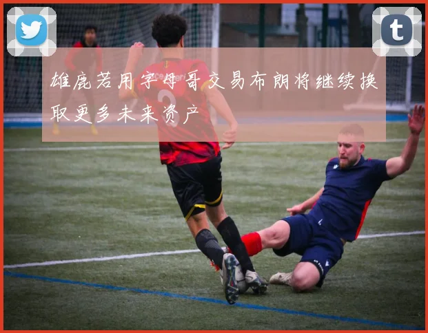 雄鹿若用字母哥交易布朗将继续换取更多未来资产