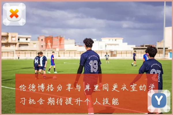 伦德博格分享与库里同更衣室的学习机会期待提升个人技能