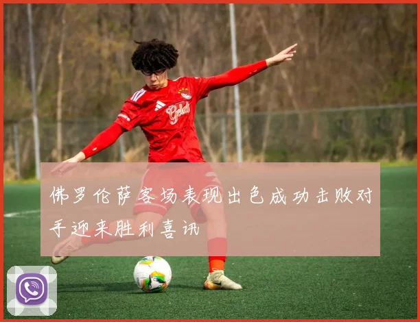 佛罗伦萨客场表现出色成功击败对手迎来胜利喜讯